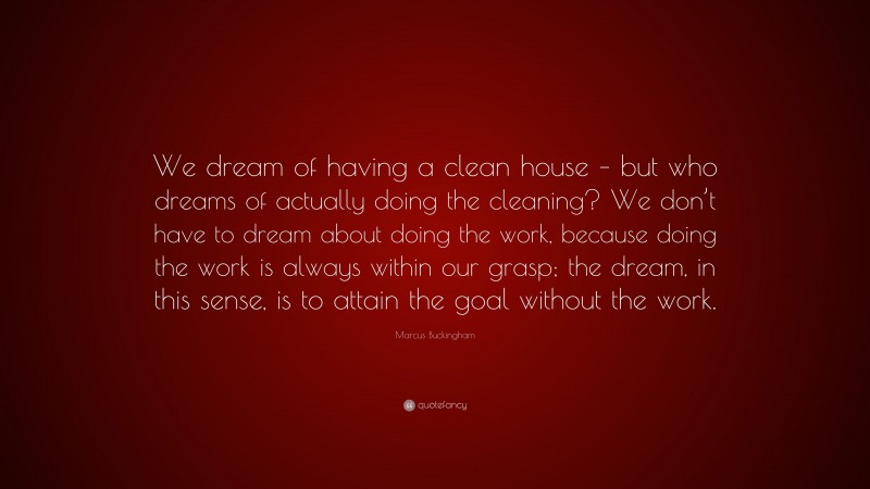 Marcus Buckingham Quote: “We dream of having a clean house – but who dreams of actually doing the cleaning? We don’t have to dream about doing the work, because doing the work is always within our grasp; the dream, in this sense, is to attain the goal without the work.”