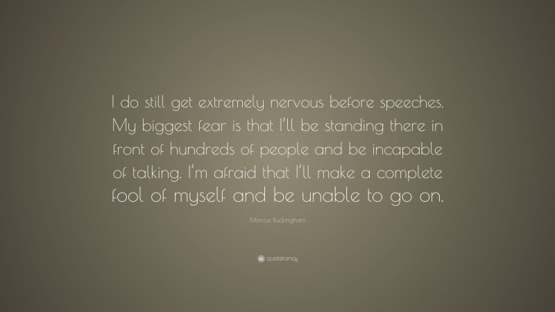 Marcus Buckingham Quote: “I do still get extremely nervous before speeches. My biggest fear is that I’ll be standing there in front of hundreds of people and be incapable of talking. I’m afraid that I’ll make a complete fool of myself and be unable to go on.”