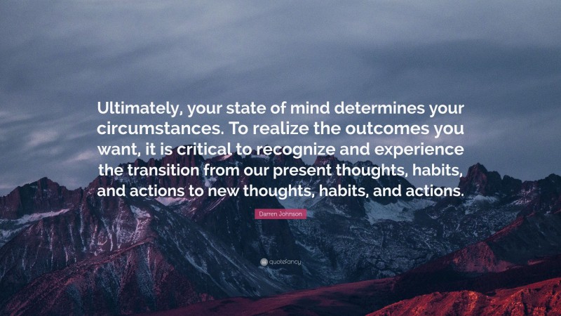 Darren Johnson Quote: “Ultimately, your state of mind determines your circumstances. To realize the outcomes you want, it is critical to recognize and experience the transition from our present thoughts, habits, and actions to new thoughts, habits, and actions.”
