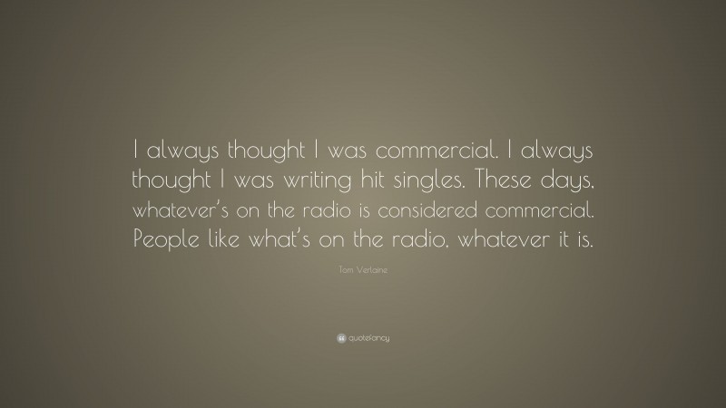 Tom Verlaine Quote: “I always thought I was commercial. I always thought I was writing hit singles. These days, whatever’s on the radio is considered commercial. People like what’s on the radio, whatever it is.”