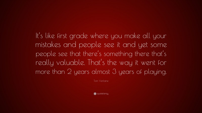 Tom Verlaine Quote: “It’s like first grade where you make all your mistakes and people see it and yet some people see that there’s something there that’s really valuable. That’s the way it went for more than 2 years almost 3 years of playing.”