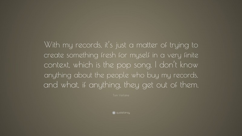 Tom Verlaine Quote: “With my records, it’s just a matter of trying to create something fresh for myself in a very finite context, which is the pop song. I don’t know anything about the people who buy my records, and what, if anything, they get out of them.”