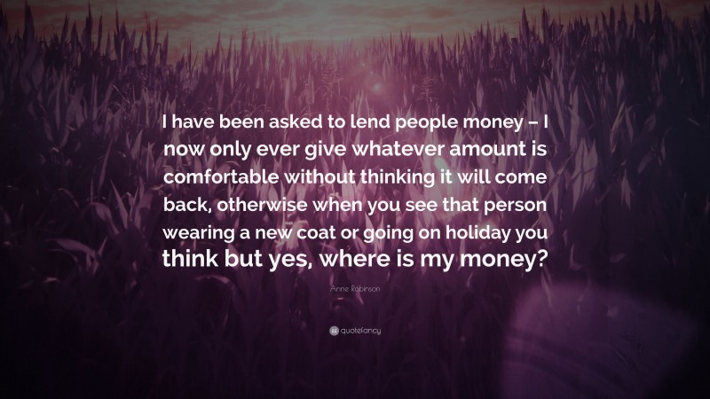 Anne Robinson Quote: “I have been asked to lend people money – I now only ever give whatever amount is comfortable without thinking it will come back, otherwise when you see that person wearing a new coat or going on holiday you think but yes, where is my money?”