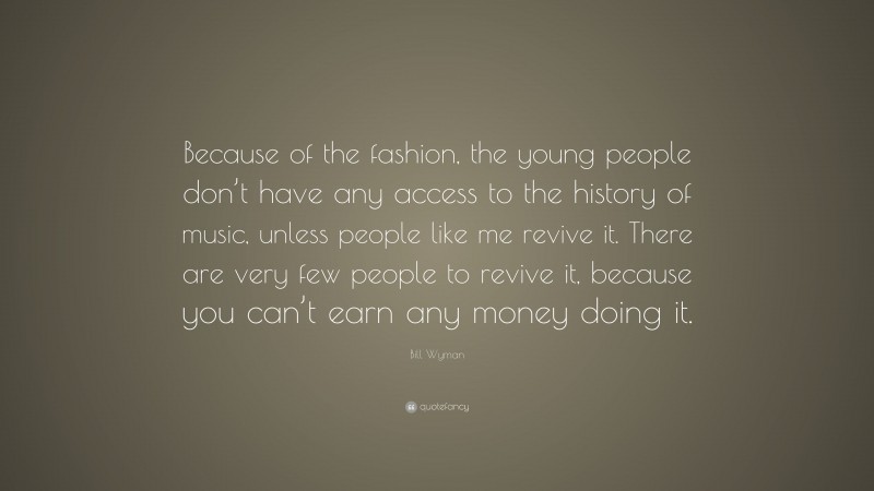 Bill Wyman Quote: “Because of the fashion, the young people don’t have any access to the history of music, unless people like me revive it. There are very few people to revive it, because you can’t earn any money doing it.”