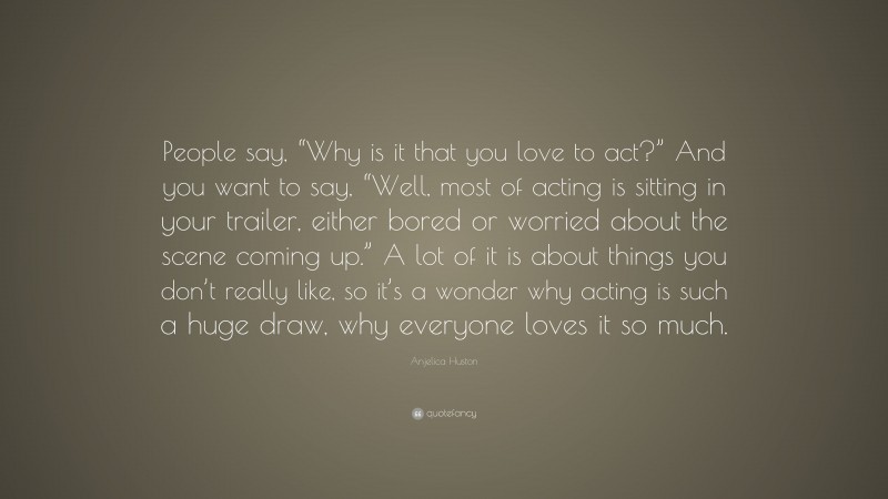 Anjelica Huston Quote: “People say, “Why is it that you love to act?” And you want to say, “Well, most of acting is sitting in your trailer, either bored or worried about the scene coming up.” A lot of it is about things you don’t really like, so it’s a wonder why acting is such a huge draw, why everyone loves it so much.”