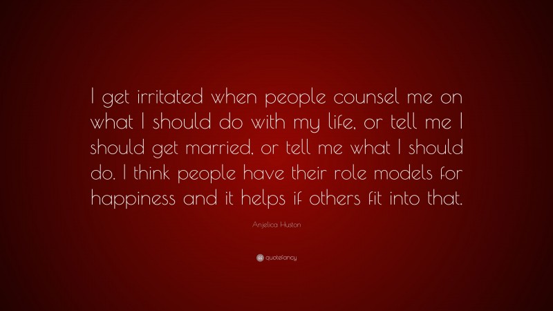 Anjelica Huston Quote: “I get irritated when people counsel me on what I should do with my life, or tell me I should get married, or tell me what I should do. I think people have their role models for happiness and it helps if others fit into that.”
