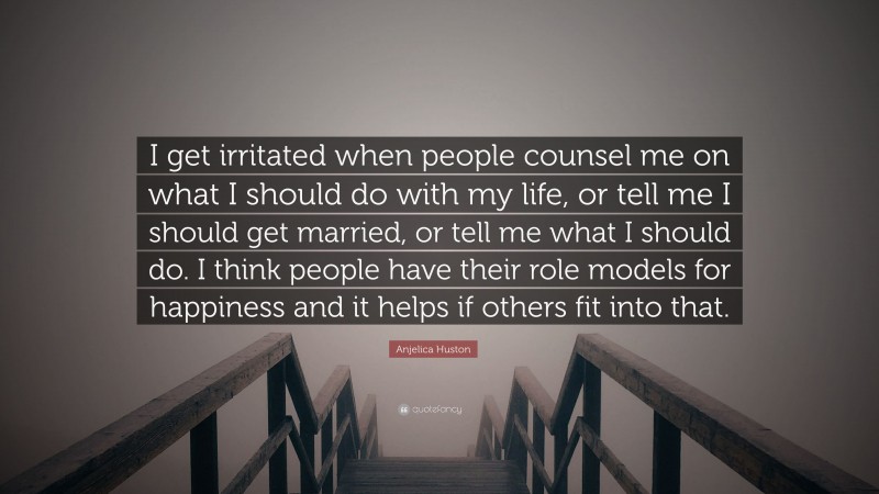 Anjelica Huston Quote: “I get irritated when people counsel me on what I should do with my life, or tell me I should get married, or tell me what I should do. I think people have their role models for happiness and it helps if others fit into that.”