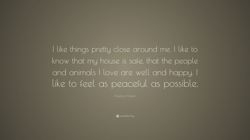 Anjelica Huston Quote: “I like things pretty close around me. I like to know that my house is safe, that the people and animals I love are well and happy. I like to feel as peaceful as possible.”