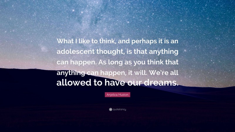 Anjelica Huston Quote: “What I like to think, and perhaps it is an adolescent thought, is that anything can happen. As long as you think that anything can happen, it will. We’re all allowed to have our dreams.”