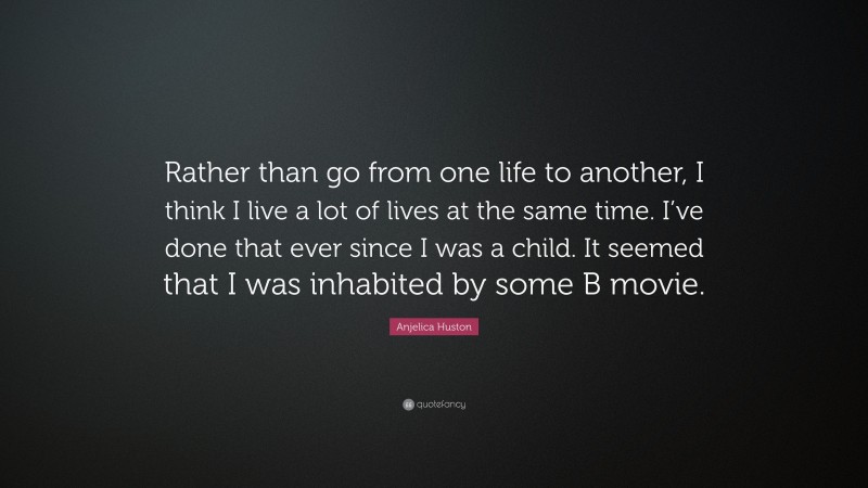 Anjelica Huston Quote: “Rather than go from one life to another, I think I live a lot of lives at the same time. I’ve done that ever since I was a child. It seemed that I was inhabited by some B movie.”