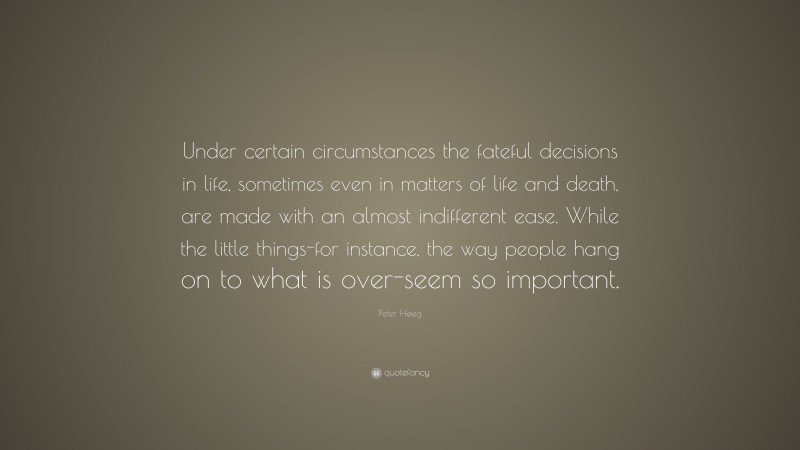 Peter Høeg Quote: “Under certain circumstances the fateful decisions in life, sometimes even in matters of life and death, are made with an almost indifferent ease. While the little things-for instance, the way people hang on to what is over-seem so important.”