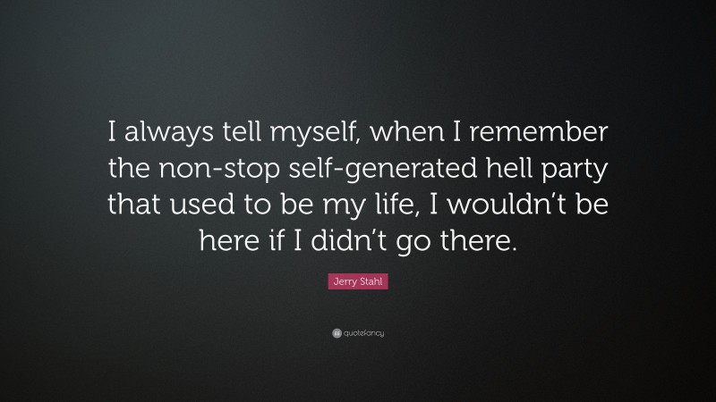 Jerry Stahl Quote: “I always tell myself, when I remember the non-stop self-generated hell party that used to be my life, I wouldn’t be here if I didn’t go there.”