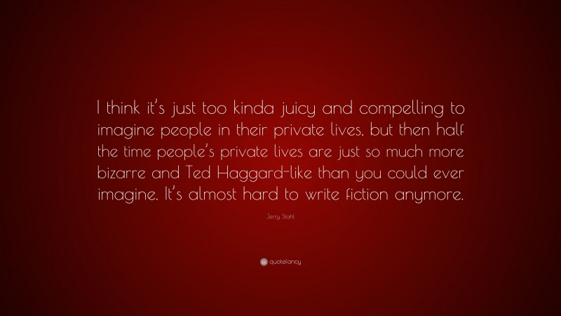 Jerry Stahl Quote: “I think it’s just too kinda juicy and compelling to imagine people in their private lives, but then half the time people’s private lives are just so much more bizarre and Ted Haggard-like than you could ever imagine. It’s almost hard to write fiction anymore.”