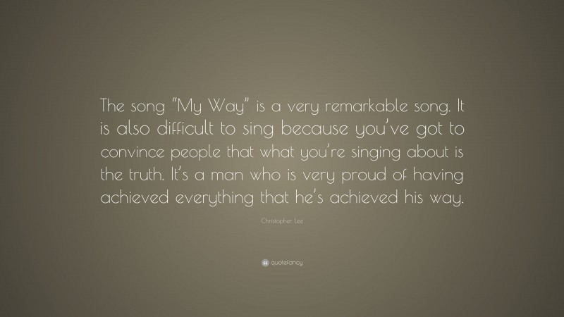Christopher Lee Quote: “The song “My Way” is a very remarkable song. It is also difficult to sing because you’ve got to convince people that what you’re singing about is the truth. It’s a man who is very proud of having achieved everything that he’s achieved his way.”