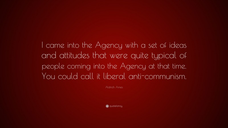 Aldrich Ames Quote: “I came into the Agency with a set of ideas and attitudes that were quite typical of people coming into the Agency at that time. You could call it liberal anti-communism.”