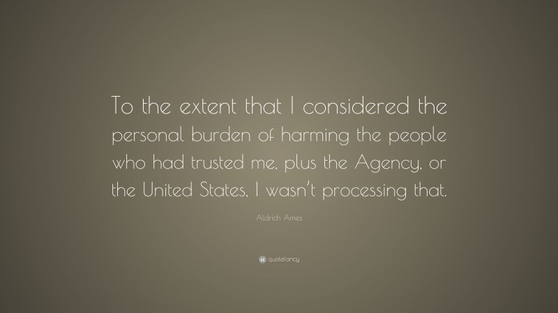 Aldrich Ames Quote: “To the extent that I considered the personal burden of harming the people who had trusted me, plus the Agency, or the United States, I wasn’t processing that.”