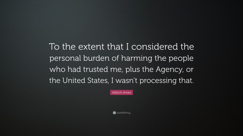 Aldrich Ames Quote: “To the extent that I considered the personal burden of harming the people who had trusted me, plus the Agency, or the United States, I wasn’t processing that.”