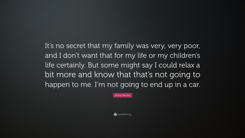 Anne Heche Quote: “It’s no secret that my family was very, very poor, and I don’t want that for my life or my children’s life certainly. But some might say I could relax a bit more and know that that’s not going to happen to me. I’m not going to end up in a car.”