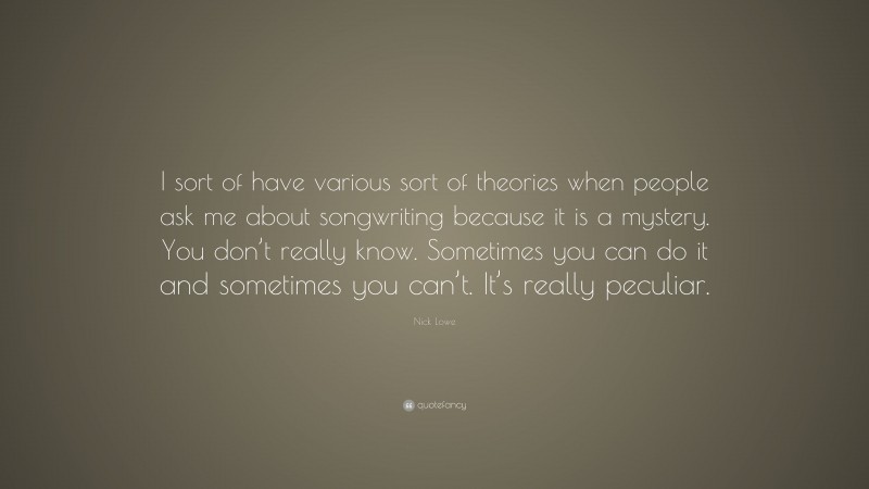 Nick Lowe Quote: “I sort of have various sort of theories when people ask me about songwriting because it is a mystery. You don’t really know. Sometimes you can do it and sometimes you can’t. It’s really peculiar.”