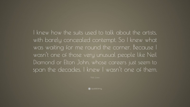 Nick Lowe Quote: “I knew how the suits used to talk about the artists, with barely concealed contempt. So I knew what was waiting for me round the corner. Because I wasn’t one of those very unusual people like Neil Diamond or Elton John, whose careers just seem to span the decades. I knew I wasn’t one of them.”