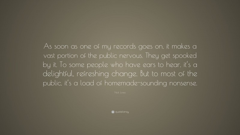 Nick Lowe Quote: “As soon as one of my records goes on, it makes a vast portion of the public nervous. They get spooked by it. To some people who have ears to hear, it’s a delightful, refreshing change. But to most of the public, it’s a load of homemade-sounding nonsense.”