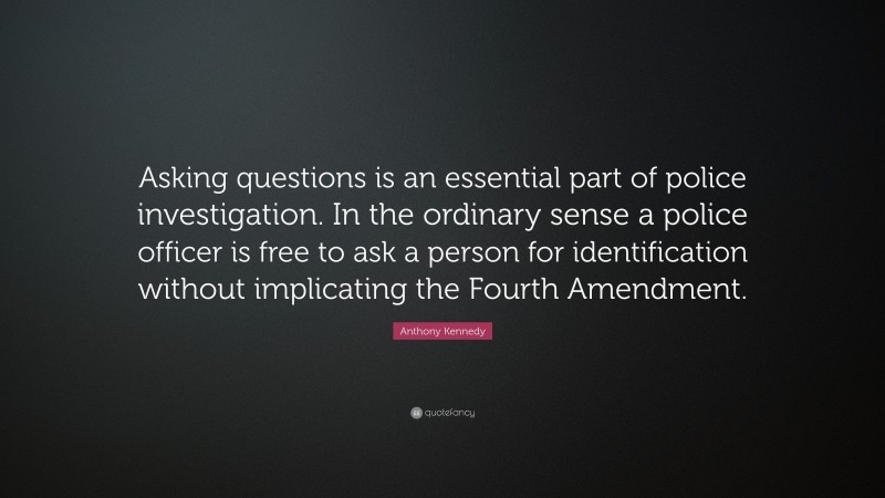 Anthony Kennedy Quote: “Asking questions is an essential part of police investigation. In the ordinary sense a police officer is free to ask a person for identification without implicating the Fourth Amendment.”