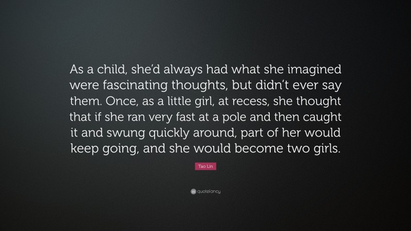 Tao Lin Quote: “As a child, she’d always had what she imagined were fascinating thoughts, but didn’t ever say them. Once, as a little girl, at recess, she thought that if she ran very fast at a pole and then caught it and swung quickly around, part of her would keep going, and she would become two girls.”