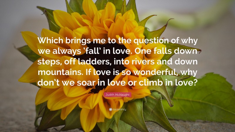 Judith McNaught Quote: “Which brings me to the question of why we always ‘fall’ in love. One falls down steps, off ladders, into rivers and down mountains. If love is so wonderful, why don’t we soar in love or climb in love?”