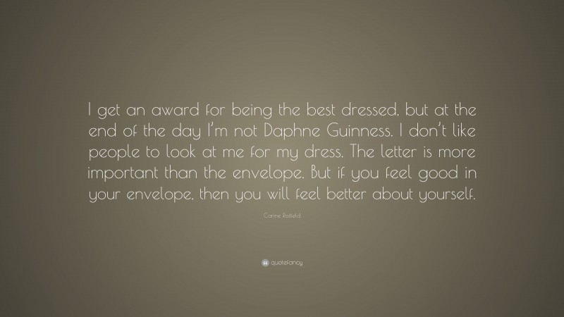 Carine Roitfeld Quote: “I get an award for being the best dressed, but at the end of the day I’m not Daphne Guinness. I don’t like people to look at me for my dress. The letter is more important than the envelope. But if you feel good in your envelope, then you will feel better about yourself.”