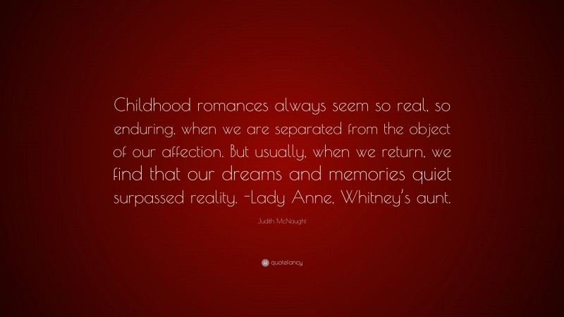 Judith McNaught Quote: “Childhood romances always seem so real, so enduring, when we are separated from the object of our affection. But usually, when we return, we find that our dreams and memories quiet surpassed reality. -Lady Anne, Whitney’s aunt.”