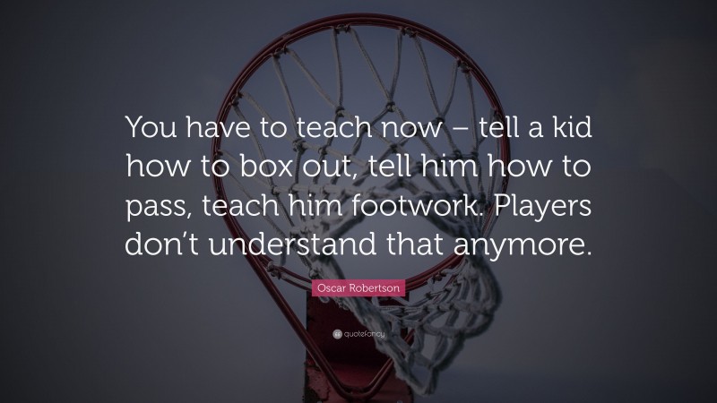Oscar Robertson Quote: “You have to teach now – tell a kid how to box out, tell him how to pass, teach him footwork. Players don’t understand that anymore.”