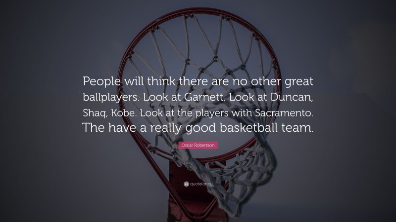 Oscar Robertson Quote: “People will think there are no other great ballplayers. Look at Garnett. Look at Duncan, Shaq, Kobe. Look at the players with Sacramento. The have a really good basketball team.”