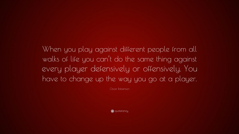 Oscar Robertson Quote: “When you play against different people from all walks of life you can’t do the same thing against every player defensively or offensively. You have to change up the way you go at a player.”