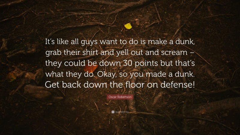 Oscar Robertson Quote: “It’s like all guys want to do is make a dunk, grab their shirt and yell out and scream – they could be down 30 points but that’s what they do. Okay, so you made a dunk. Get back down the floor on defense!”