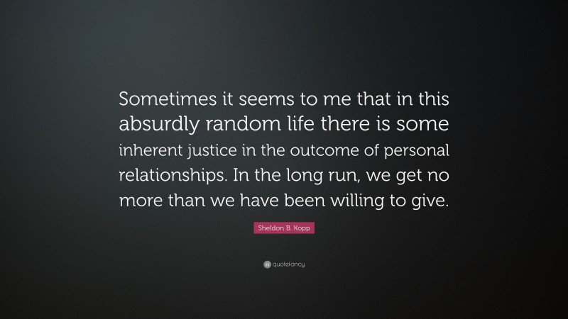 Sheldon B. Kopp Quote: “Sometimes it seems to me that in this absurdly random life there is some inherent justice in the outcome of personal relationships. In the long run, we get no more than we have been willing to give.”