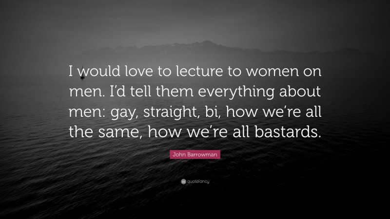 John Barrowman Quote: “I would love to lecture to women on men. I’d tell them everything about men: gay, straight, bi, how we’re all the same, how we’re all bastards.”