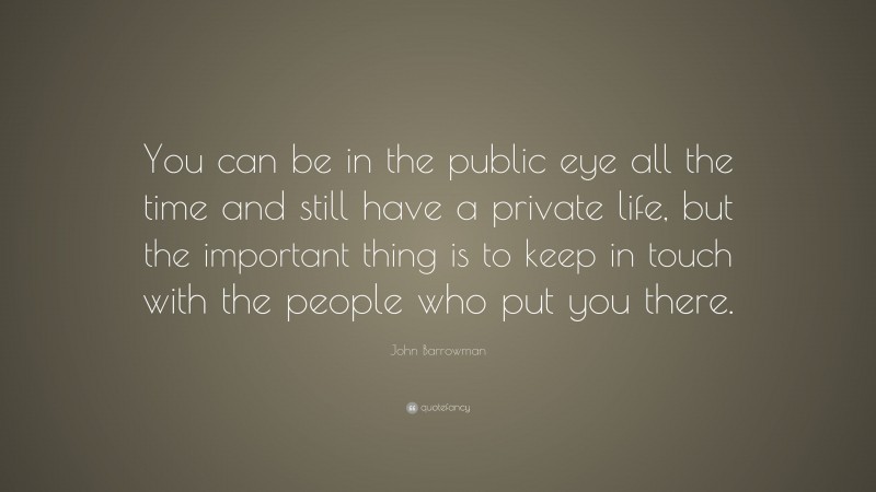 John Barrowman Quote: “You can be in the public eye all the time and still have a private life, but the important thing is to keep in touch with the people who put you there.”