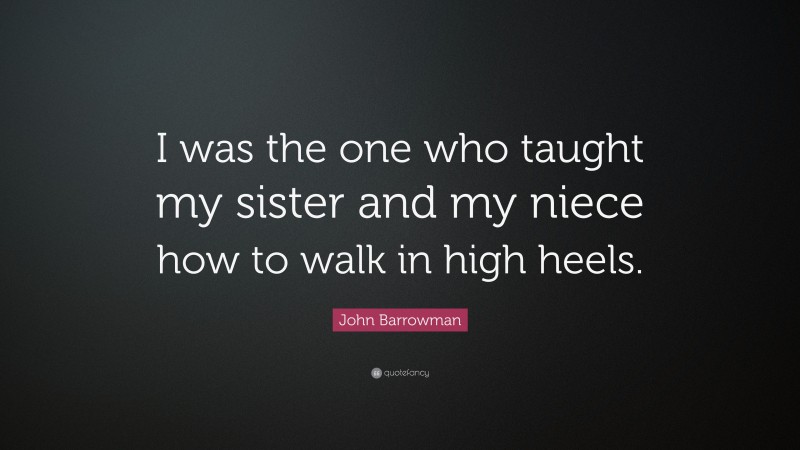 John Barrowman Quote: “I was the one who taught my sister and my niece how to walk in high heels.”