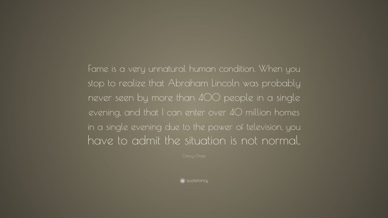 Chevy Chase Quote: “Fame is a very unnatural human condition. When you stop to realize that Abraham Lincoln was probably never seen by more than 400 people in a single evening, and that I can enter over 40 million homes in a single evening due to the power of television, you have to admit the situation is not normal.”