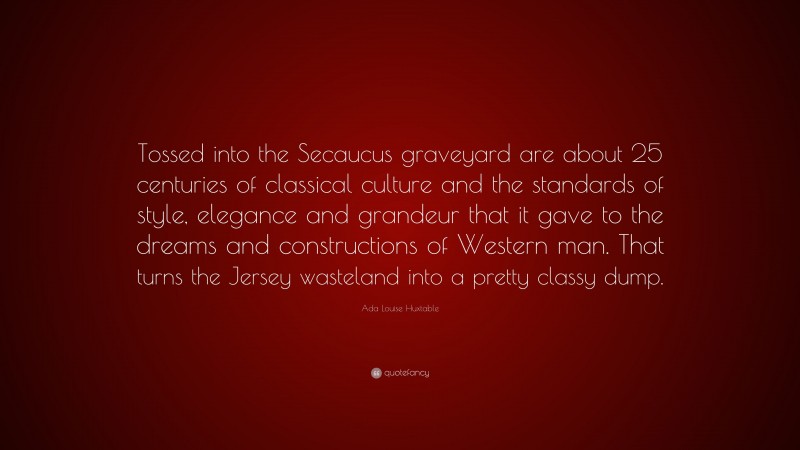 Ada Louise Huxtable Quote: “Tossed into the Secaucus graveyard are about 25 centuries of classical culture and the standards of style, elegance and grandeur that it gave to the dreams and constructions of Western man. That turns the Jersey wasteland into a pretty classy dump.”