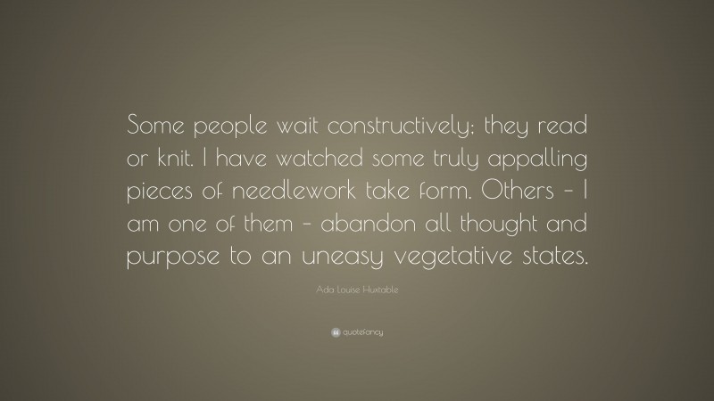 Ada Louise Huxtable Quote: “Some people wait constructively; they read or knit. I have watched some truly appalling pieces of needlework take form. Others – I am one of them – abandon all thought and purpose to an uneasy vegetative states.”