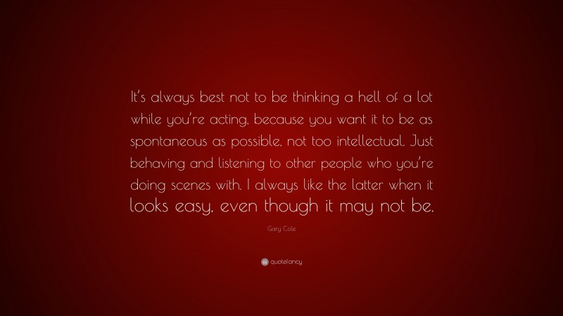 Gary Cole Quote: “It’s always best not to be thinking a hell of a lot while you’re acting, because you want it to be as spontaneous as possible, not too intellectual. Just behaving and listening to other people who you’re doing scenes with. I always like the latter when it looks easy, even though it may not be.”