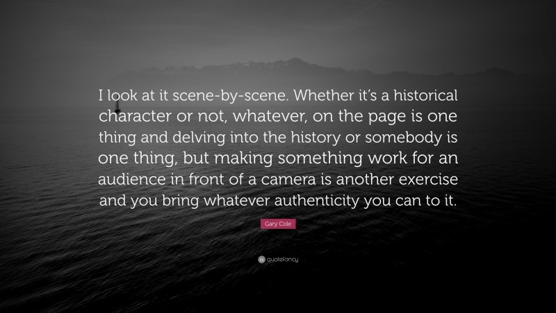 Gary Cole Quote: “I look at it scene-by-scene. Whether it’s a historical character or not, whatever, on the page is one thing and delving into the history or somebody is one thing, but making something work for an audience in front of a camera is another exercise and you bring whatever authenticity you can to it.”