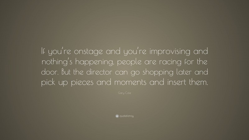 Gary Cole Quote: “If you’re onstage and you’re improvising and nothing’s happening, people are racing for the door. But the director can go shopping later and pick up pieces and moments and insert them.”