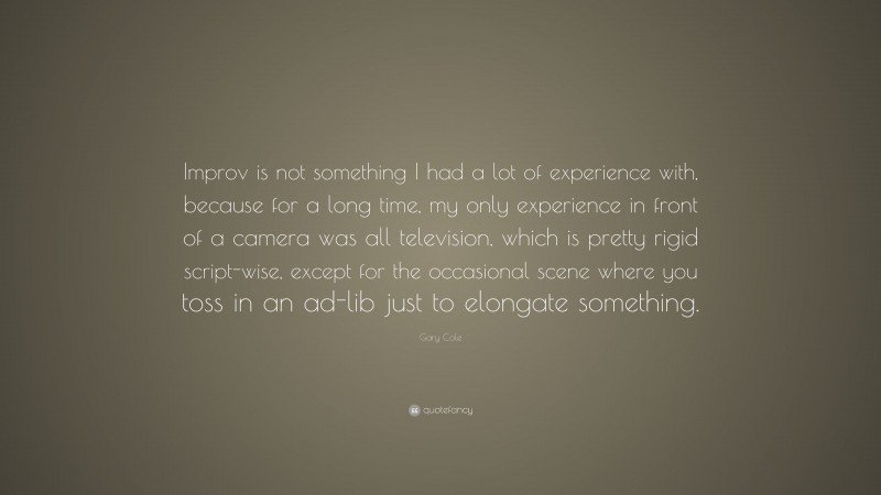Gary Cole Quote: “Improv is not something I had a lot of experience with, because for a long time, my only experience in front of a camera was all television, which is pretty rigid script-wise, except for the occasional scene where you toss in an ad-lib just to elongate something.”