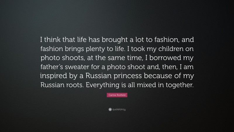Carine Roitfeld Quote: “I think that life has brought a lot to fashion, and fashion brings plenty to life. I took my children on photo shoots, at the same time, I borrowed my father’s sweater for a photo shoot and, then, I am inspired by a Russian princess because of my Russian roots. Everything is all mixed in together.”