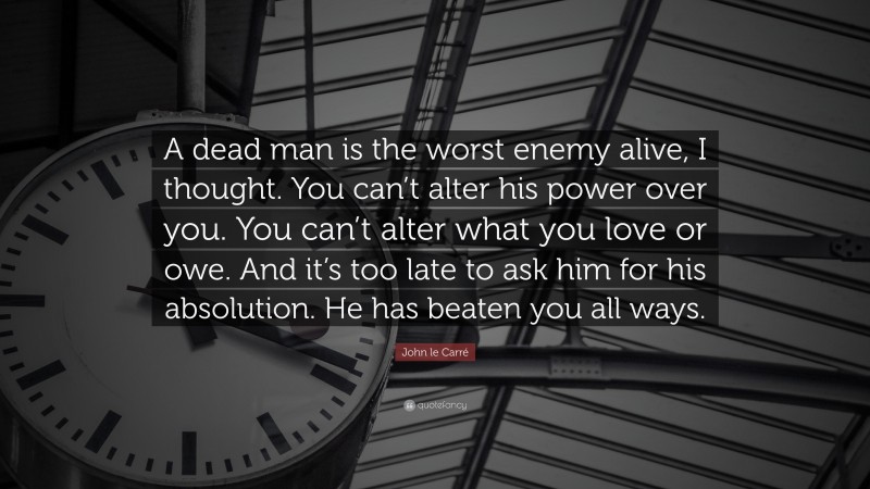 John le Carré Quote: “A dead man is the worst enemy alive, I thought. You can’t alter his power over you. You can’t alter what you love or owe. And it’s too late to ask him for his absolution. He has beaten you all ways.”