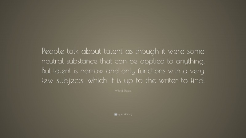 Wilfrid Sheed Quote: “People talk about talent as though it were some neutral substance that can be applied to anything. But talent is narrow and only functions with a very few subjects, which it is up to the writer to find.”