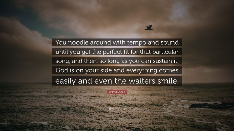 Wilfrid Sheed Quote: “You noodle around with tempo and sound until you get the perfect fit for that particular song, and then, so long as you can sustain it, God is on your side and everything comes easily and even the waiters smile.”