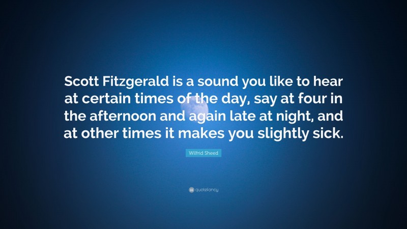 Wilfrid Sheed Quote: “Scott Fitzgerald is a sound you like to hear at certain times of the day, say at four in the afternoon and again late at night, and at other times it makes you slightly sick.”